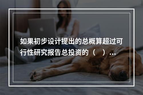 如果初步设计提出的总概算超过可行性研究报告总投资的（　）以上