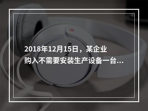 2018年12月15日，某企业购入不需要安装生产设备一台，原