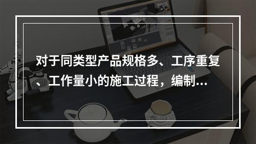 对于同类型产品规格多、工序重复、工作量小的施工过程，编制人工