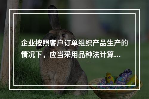 企业按照客户订单组织产品生产的情况下，应当采用品种法计算产品