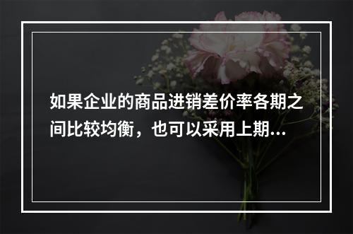 如果企业的商品进销差价率各期之间比较均衡，也可以采用上期商品