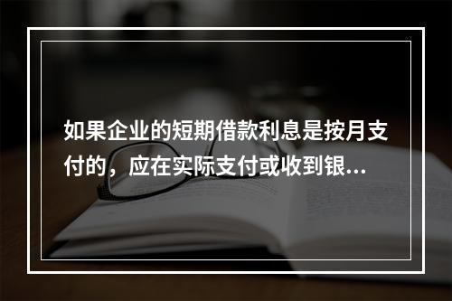 如果企业的短期借款利息是按月支付的，应在实际支付或收到银行的