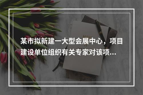 某市拟新建一大型会展中心，项目建设单位组织有关专家对该项目的