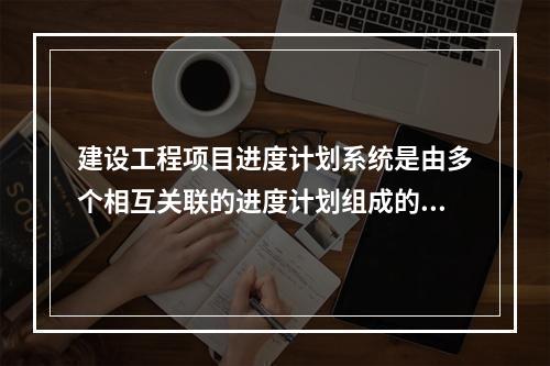 建设工程项目进度计划系统是由多个相互关联的进度计划组成的系统