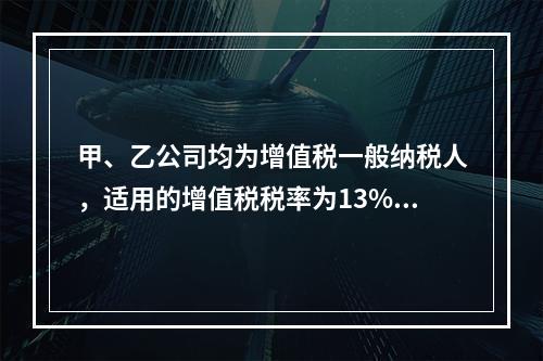 甲、乙公司均为增值税一般纳税人，适用的增值税税率为13%，甲