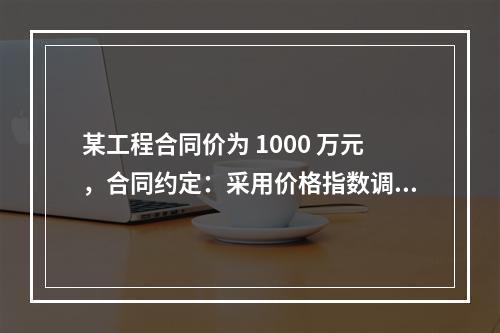 某工程合同价为 1000 万元，合同约定：采用价格指数调整价