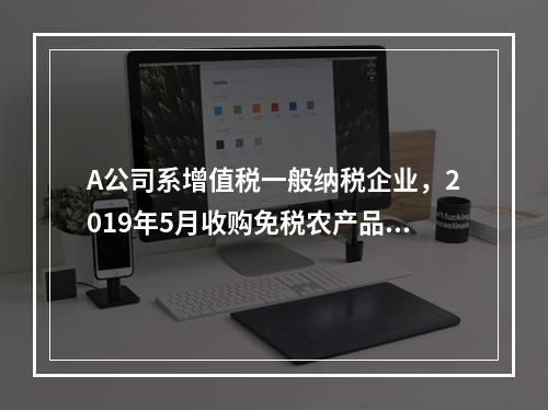 A公司系增值税一般纳税企业，2019年5月收购免税农产品一批