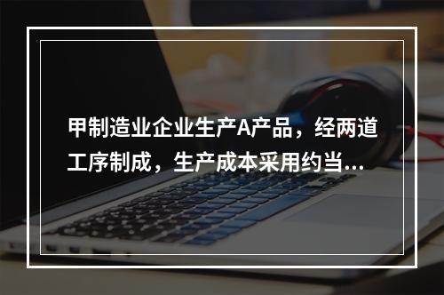 甲制造业企业生产A产品，经两道工序制成，生产成本采用约当产量