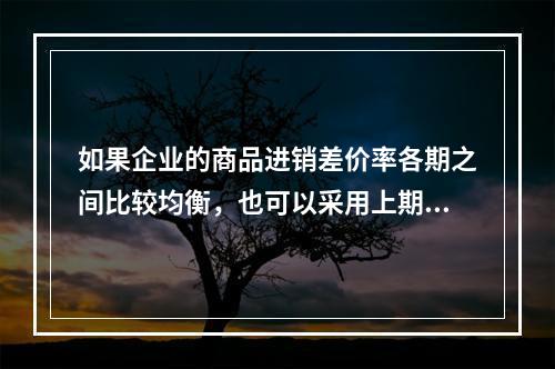 如果企业的商品进销差价率各期之间比较均衡，也可以采用上期商品