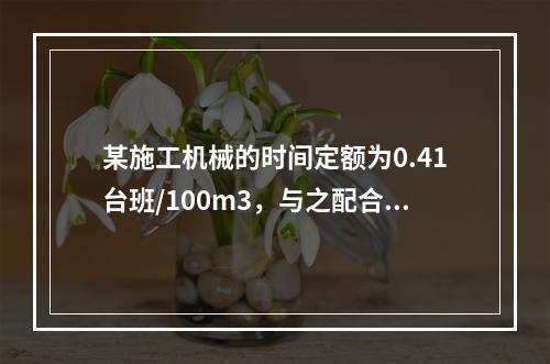 某施工机械的时间定额为0.41台班/100m3，与之配合的工