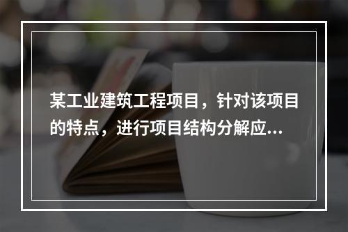 某工业建筑工程项目，针对该项目的特点，进行项目结构分解应考虑