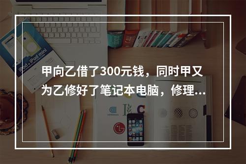 甲向乙借了300元钱，同时甲又为乙修好了笔记本电脑，修理费恰