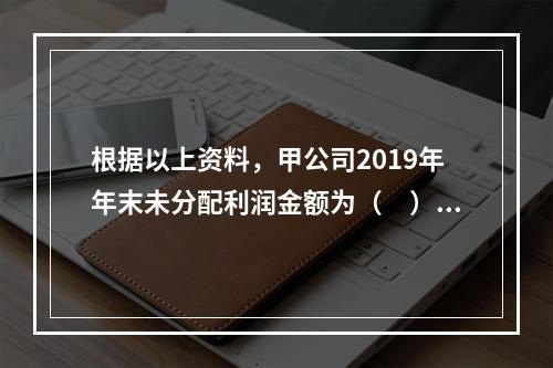 根据以上资料，甲公司2019年年末未分配利润金额为（　）万元