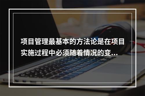 项目管理最基本的方法论是在项目实施过程中必须随着情况的变化进