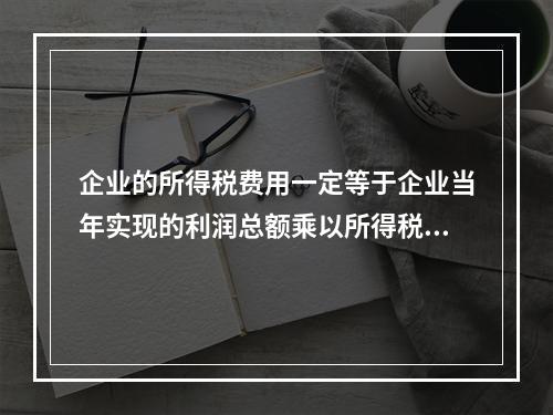 企业的所得税费用一定等于企业当年实现的利润总额乘以所得税税率