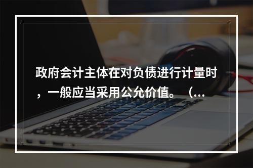 政府会计主体在对负债进行计量时，一般应当采用公允价值。（　　