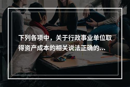 下列各项中，关于行政事业单位取得资产成本的相关说法正确的有（