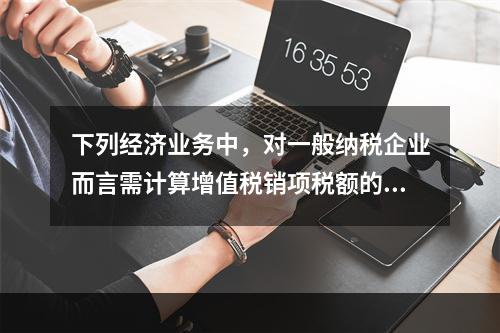 下列经济业务中，对一般纳税企业而言需计算增值税销项税额的有（