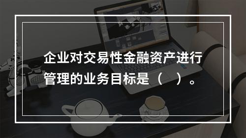 企业对交易性金融资产进行管理的业务目标是（　）。