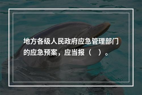 地方各级人民政府应急管理部门的应急预案，应当报（　）。