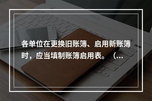 各单位在更换旧账簿、启用新账簿时，应当填制账簿启用表。（ ）