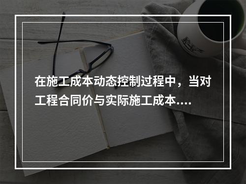 在施工成本动态控制过程中，当对工程合同价与实际施工成本.工程