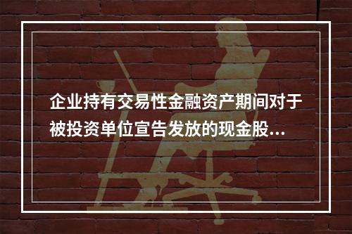 企业持有交易性金融资产期间对于被投资单位宣告发放的现金股利，