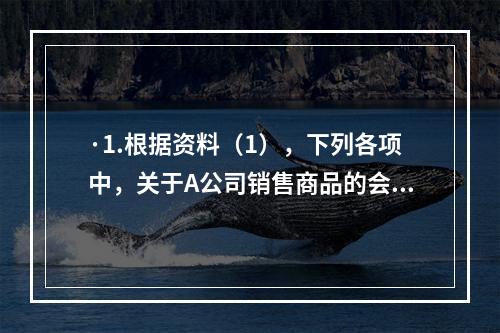 ·1.根据资料（1），下列各项中，关于A公司销售商品的会计处