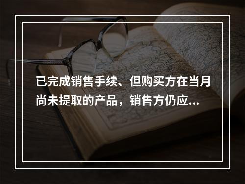 已完成销售手续、但购买方在当月尚未提取的产品，销售方仍应作为