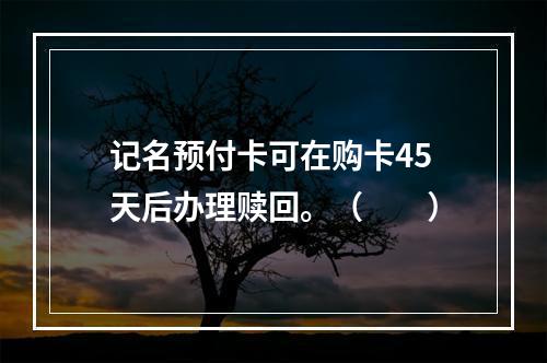 记名预付卡可在购卡45天后办理赎回。（　　）