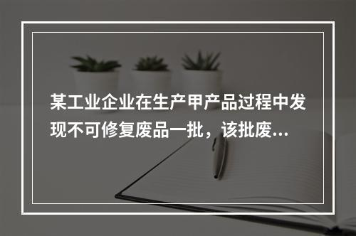 某工业企业在生产甲产品过程中发现不可修复废品一批，该批废品的