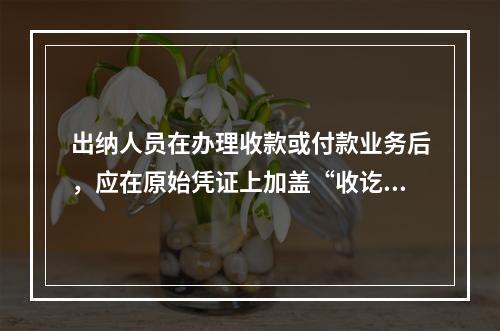 出纳人员在办理收款或付款业务后，应在原始凭证上加盖“收讫”或