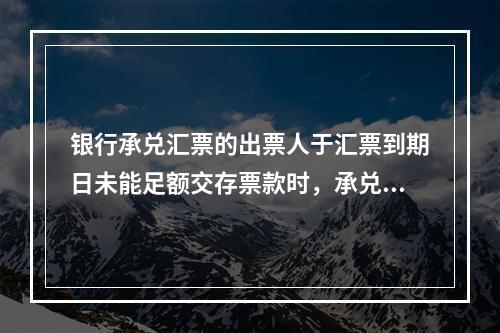 银行承兑汇票的出票人于汇票到期日未能足额交存票款时，承兑银行