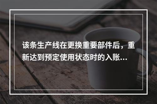 该条生产线在更换重要部件后，重新达到预定使用状态时的入账价值