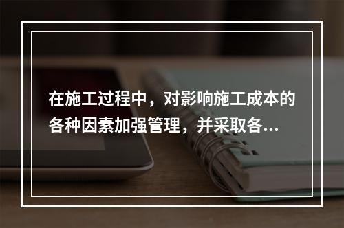 在施工过程中，对影响施工成本的各种因素加强管理，并采取各种有