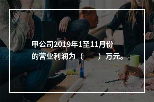 甲公司2019年1至11月份的营业利润为（　　）万元。