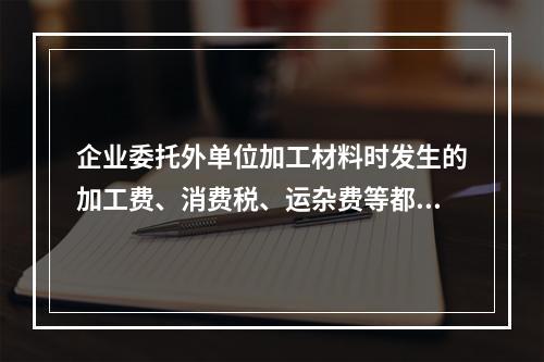 企业委托外单位加工材料时发生的加工费、消费税、运杂费等都应该