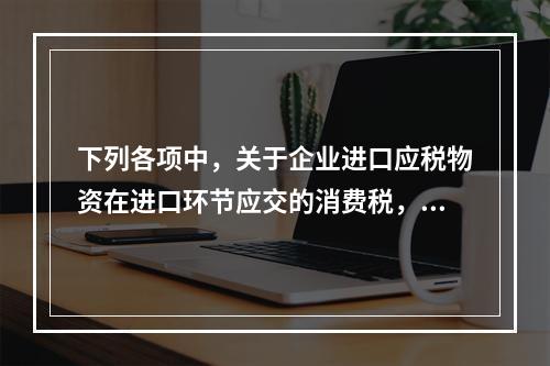 下列各项中，关于企业进口应税物资在进口环节应交的消费税，可能