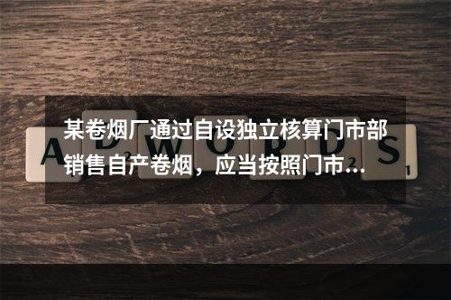 某卷烟厂通过自设独立核算门市部销售自产卷烟，应当按照门市部对