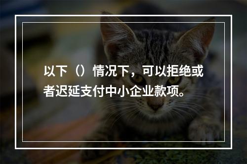 以下（）情况下，可以拒绝或者迟延支付中小企业款项。