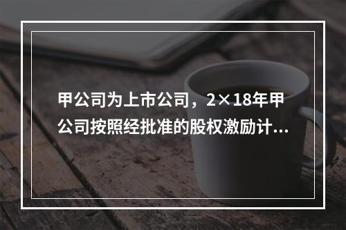 甲公司为上市公司，2×18年甲公司按照经批准的股权激励计划向