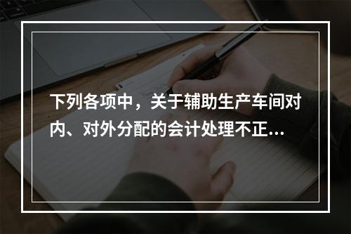 下列各项中，关于辅助生产车间对内、对外分配的会计处理不正确的