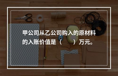 甲公司从乙公司购入的原材料的入账价值是（　　）万元。