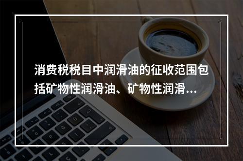 消费税税目中润滑油的征收范围包括矿物性润滑油、矿物性润滑油基