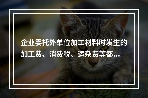 企业委托外单位加工材料时发生的加工费、消费税、运杂费等都应该