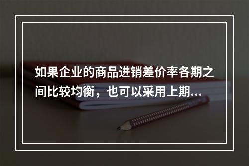 如果企业的商品进销差价率各期之间比较均衡，也可以采用上期商品