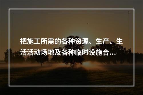 把施工所需的各种资源、生产、生活活动场地及各种临时设施合理地