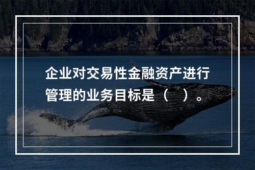 企业对交易性金融资产进行管理的业务目标是（　）。