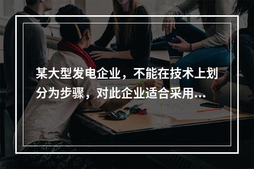 某大型发电企业，不能在技术上划分为步骤，对此企业适合采用的成