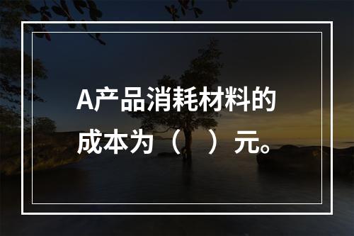 A产品消耗材料的成本为（　）元。